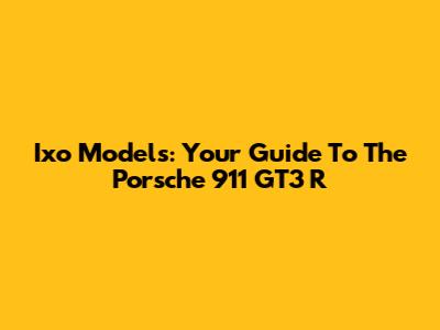 Ixo Models: Your Guide To The Porsche 911 GT3 R