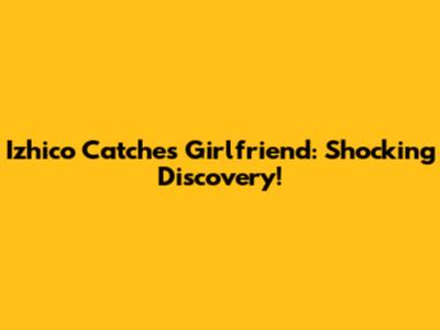Izhico Catches Girlfriend: Shocking Discovery!