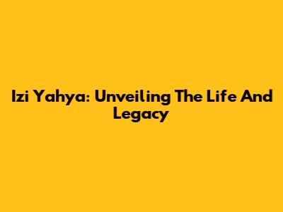 Izi Yahya: Unveiling The Life And Legacy