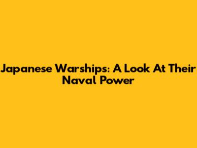 Japanese Warships: A Look At Their Naval Power