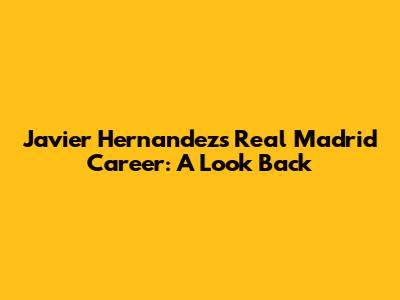 Javier Hernandez's Real Madrid Career: A Look Back
