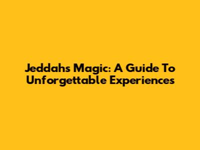 Jeddah's Magic: A Guide To Unforgettable Experiences