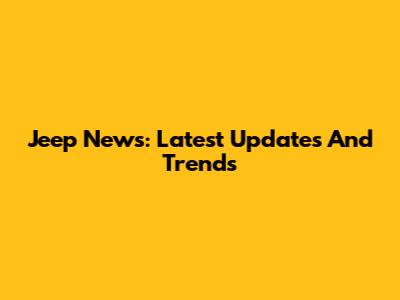 Jeep News: Latest Updates And Trends