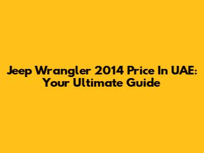 Jeep Wrangler 2014 Price In UAE: Your Ultimate Guide