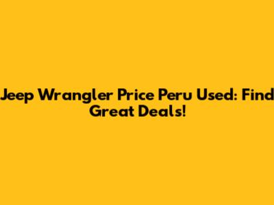Jeep Wrangler Price Peru Used: Find Great Deals!