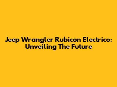 Jeep Wrangler Rubicon Electrico: Unveiling The Future