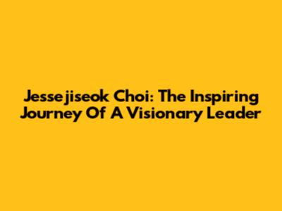 Jessejiseok Choi: The Inspiring Journey Of A Visionary Leader