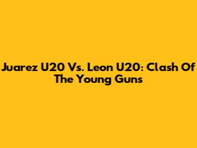 Juarez U20 Vs. Leon U20: Clash Of The Young Guns
