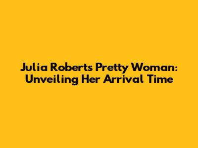 Julia Roberts' Pretty Woman: Unveiling Her Arrival Time