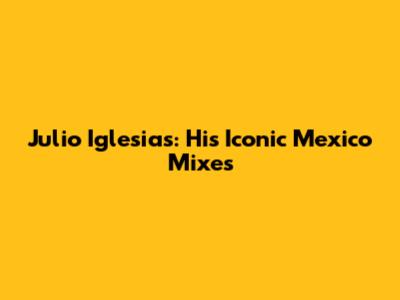 Julio Iglesias: His Iconic Mexico Mixes