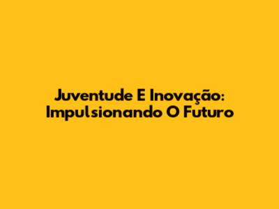 Juventude E Inovação: Impulsionando O Futuro