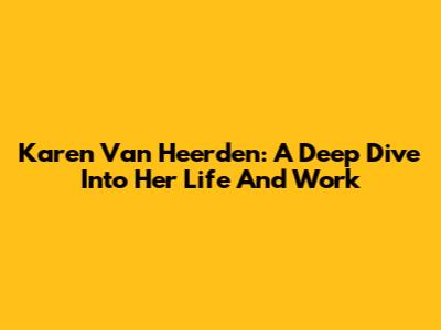 Karen Van Heerden: A Deep Dive Into Her Life And Work