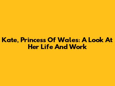 Kate, Princess Of Wales: A Look At Her Life And Work