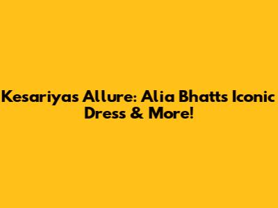 Kesariya's Allure: Alia Bhatt's Iconic Dress & More!