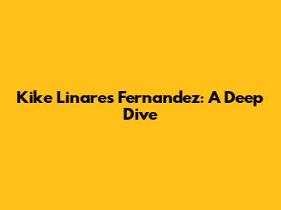 Kike Linares Fernandez: A Deep Dive