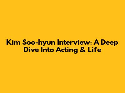 Kim Soo-hyun Interview: A Deep Dive Into Acting & Life
