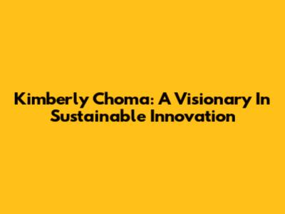 Kimberly Choma: A Visionary In Sustainable Innovation