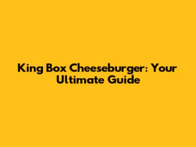 King Box Cheeseburger: Your Ultimate Guide