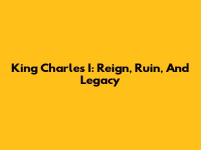 King Charles I: Reign, Ruin, And Legacy