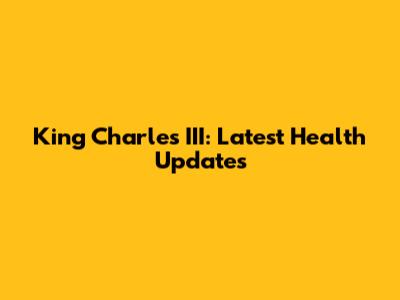 King Charles III: Latest Health Updates