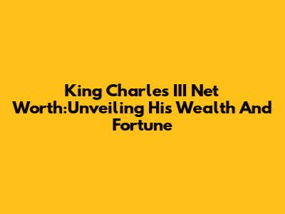 King Charles III Net Worth:Unveiling His Wealth And Fortune