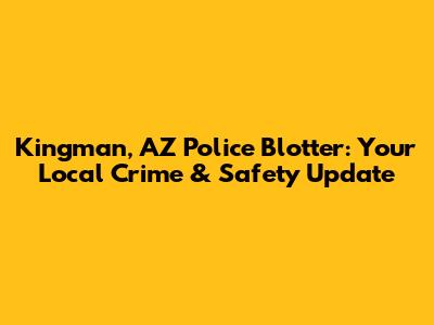 Kingman, AZ Police Blotter: Your Local Crime & Safety Update