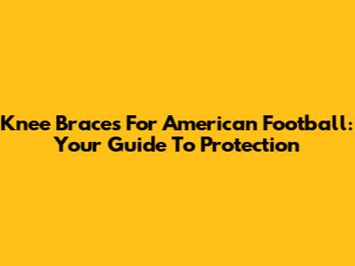 Knee Braces For American Football: Your Guide To Protection