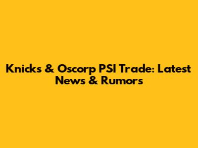 Knicks & Oscorp PSI Trade: Latest News & Rumors
