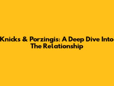 Knicks & Porzingis: A Deep Dive Into The Relationship