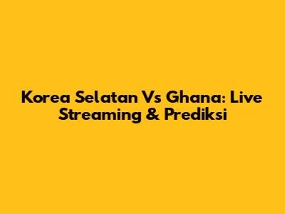 Korea Selatan Vs Ghana: Live Streaming & Prediksi