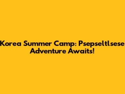 Korea Summer Camp: Psepseltlsese Adventure Awaits!