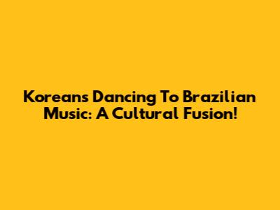 Koreans Dancing To Brazilian Music: A Cultural Fusion!
