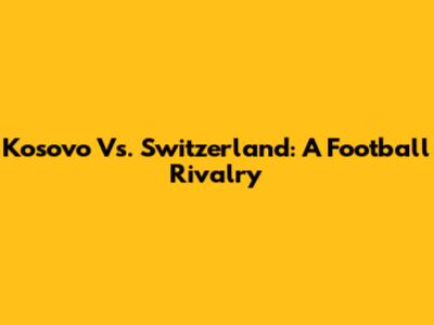 Kosovo Vs. Switzerland: A Football Rivalry