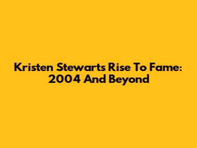 Kristen Stewart's Rise To Fame: 2004 And Beyond