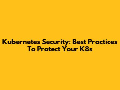 Kubernetes Security: Best Practices To Protect Your K8s