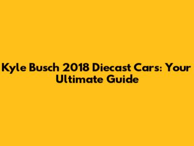 Kyle Busch 2018 Diecast Cars: Your Ultimate Guide