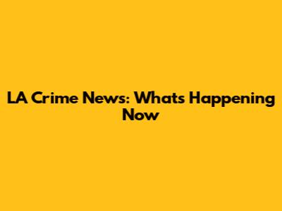 LA Crime News: What's Happening Now