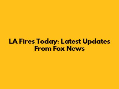 LA Fires Today: Latest Updates From Fox News