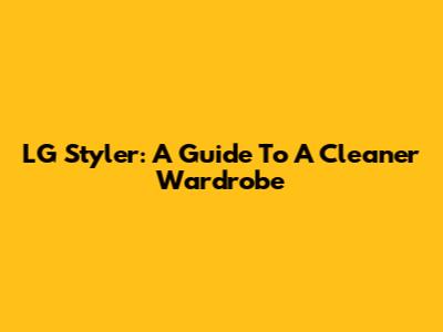 LG Styler: A Guide To A Cleaner Wardrobe