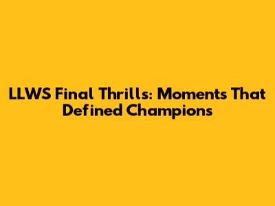 LLWS Final Thrills: Moments That Defined Champions