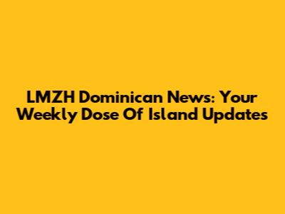LMZH Dominican News: Your Weekly Dose Of Island Updates