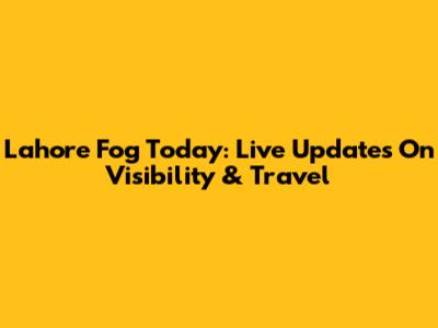Lahore Fog Today: Live Updates On Visibility & Travel