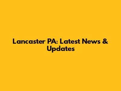Lancaster PA: Latest News & Updates