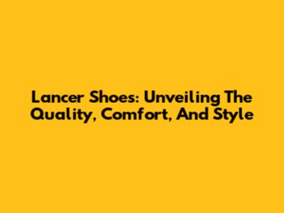 Lancer Shoes: Unveiling The Quality, Comfort, And Style