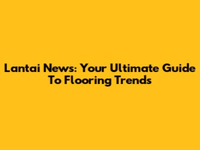 Lantai News: Your Ultimate Guide To Flooring Trends
