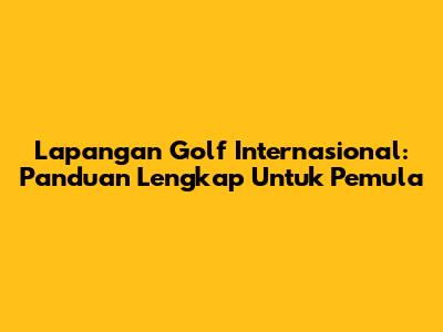 Lapangan Golf Internasional: Panduan Lengkap Untuk Pemula