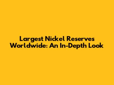 Largest Nickel Reserves Worldwide: An In-Depth Look