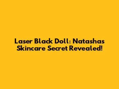 Laser Black Doll: Natasha's Skincare Secret Revealed!