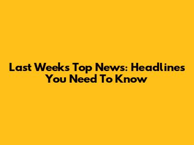 Last Week's Top News: Headlines You Need To Know