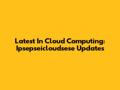 Latest In Cloud Computing: Ipsepseicloudsese Updates